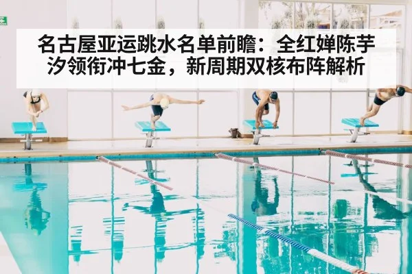 名古屋亚运跳水名单前瞻：全红婵陈芋汐领衔冲七金，新周期双核布阵解析